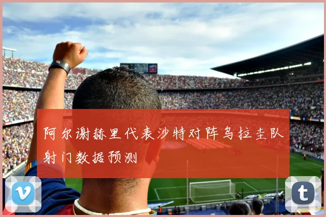 阿尔谢赫里代表沙特对阵乌拉圭队射门数据预测