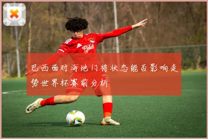 巴西面对海地门将状态能否影响走势世界杯赛前分析
