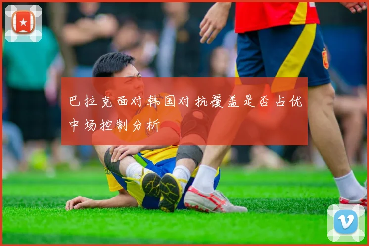 巴拉克面对韩国对抗覆盖是否占优中场控制分析