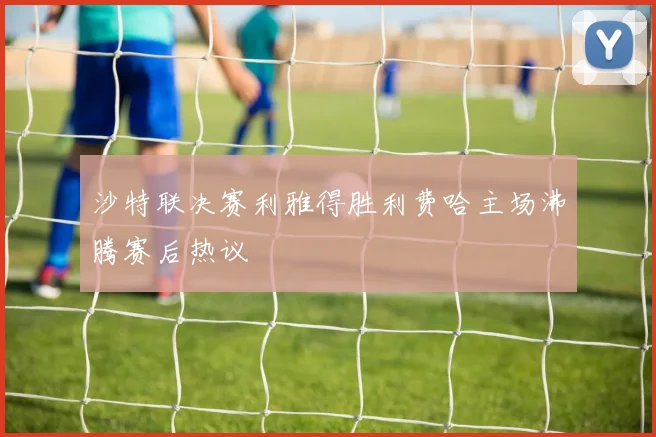 沙特联决赛利雅得胜利费哈主场沸腾赛后热议