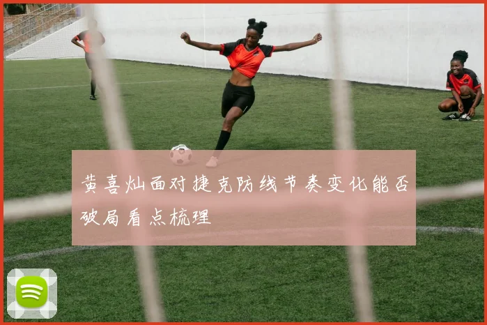 黄喜灿面对捷克防线节奏变化能否破局看点梳理