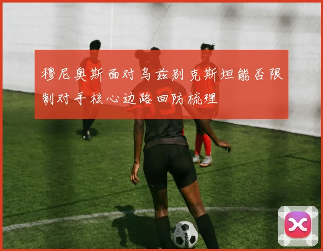穆尼奥斯面对乌兹别克斯坦能否限制对手核心边路回防梳理