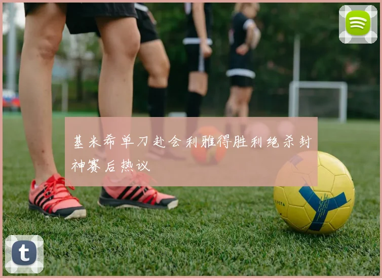 基米希单刀赴会利雅得胜利绝杀封神赛后热议