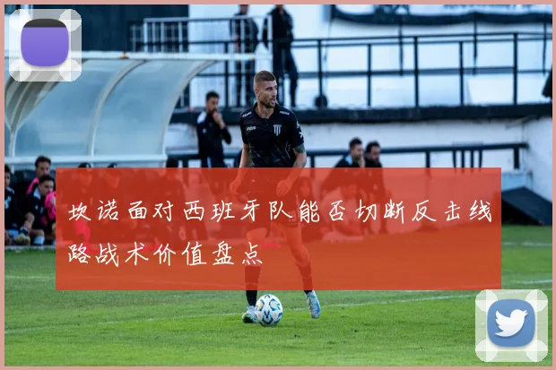 坎诺面对西班牙队能否切断反击线路战术价值盘点