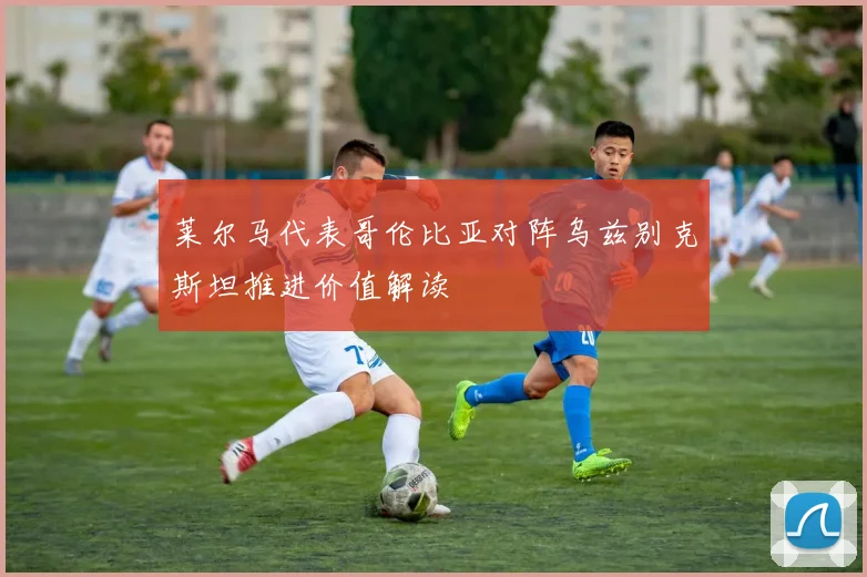 莱尔马代表哥伦比亚对阵乌兹别克斯坦推进价值解读