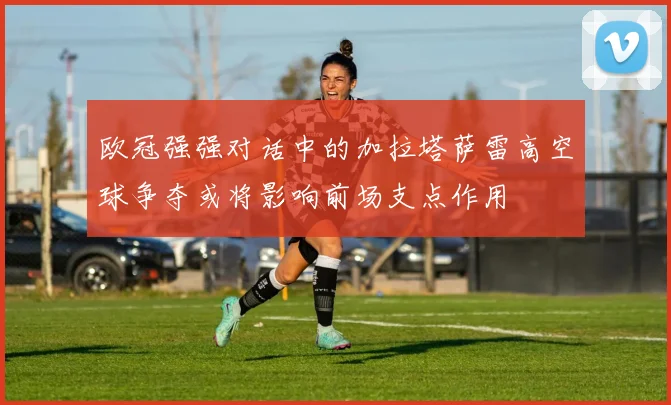 欧冠强强对话中的加拉塔萨雷高空球争夺或将影响前场支点作用