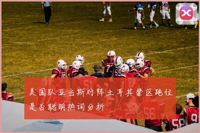 美国队亚当斯对阵土耳其禁区跑位是否聪明热词分析