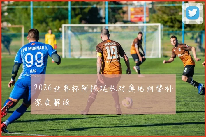 2026世界杯阿根廷队对奥地利替补深度解读