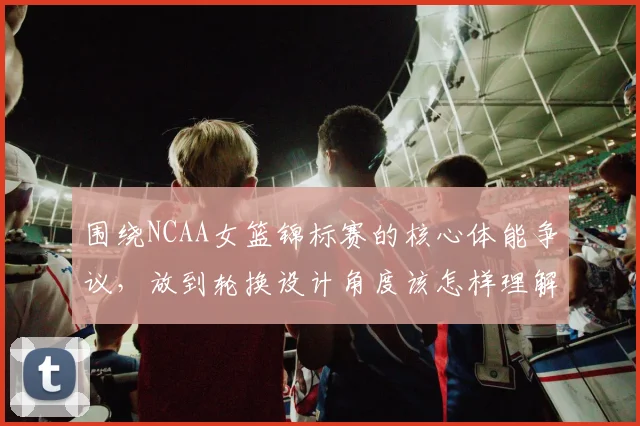 围绕NCAA女篮锦标赛的核心体能争议，放到轮换设计角度该怎样理解