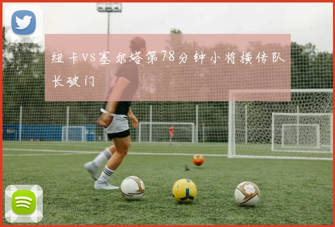 纽卡vs塞尔塔第78分钟小将横传队长破门