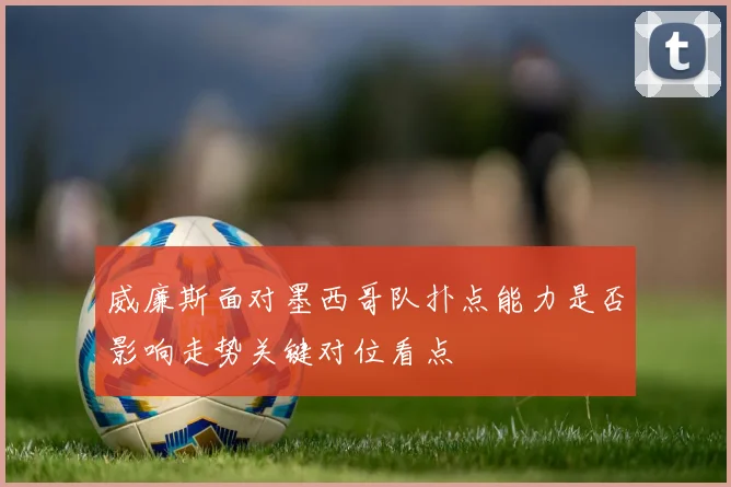 威廉斯面对墨西哥队扑点能力是否影响走势关键对位看点