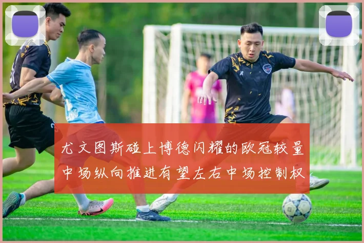 尤文图斯碰上博德闪耀的欧冠较量中场纵向推进有望左右中场控制权