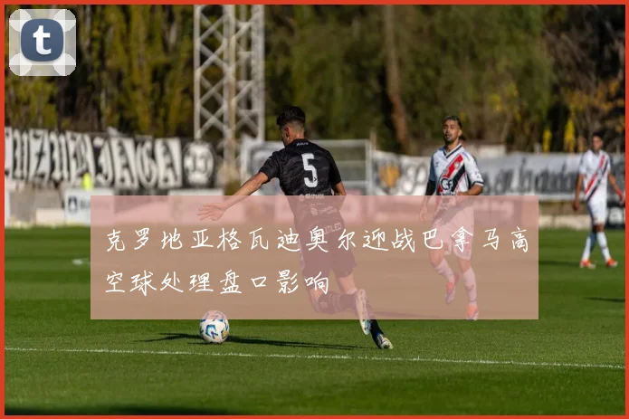 克罗地亚格瓦迪奥尔迎战巴拿马高空球处理盘口影响