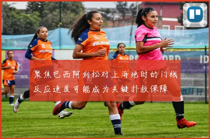 聚焦巴西阿利松对上海地时的门线反应速度可能成为关键扑救保障