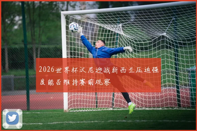 2026世界杯汉尼迎战新西兰压迫强度能否维持赛前观察