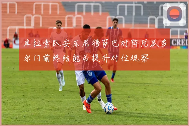 库拉索队安东尼穆萨巴对阵厄瓜多尔门前终结能否提升对位观察