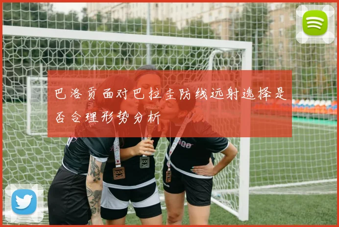 巴洛贡面对巴拉圭防线远射选择是否合理形势分析