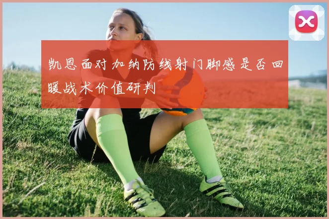 凯恩面对加纳防线射门脚感是否回暖战术价值研判