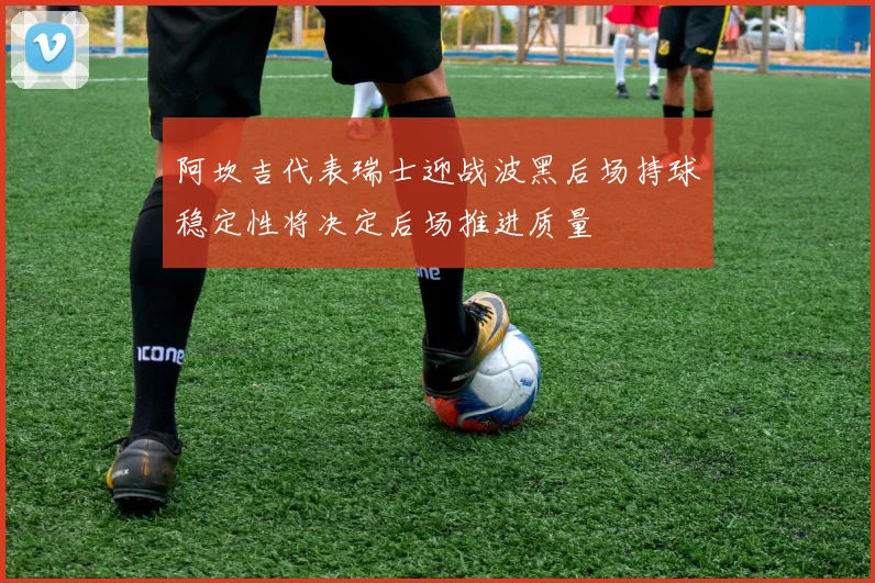 阿坎吉代表瑞士迎战波黑后场持球稳定性将决定后场推进质量