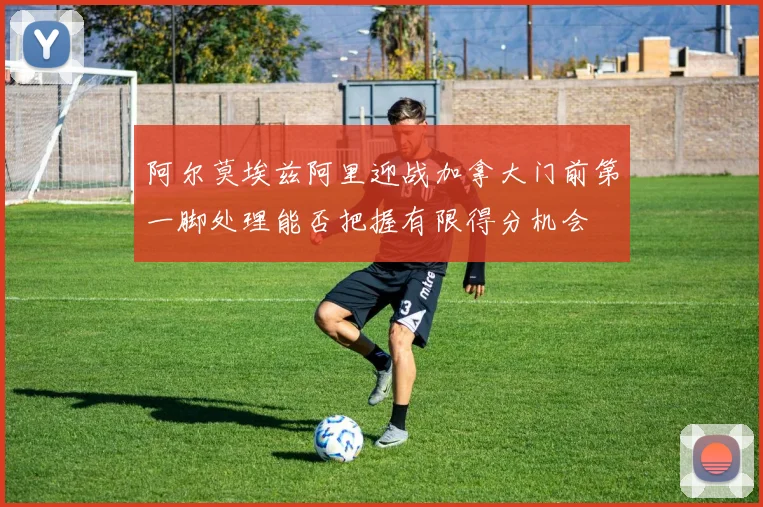阿尔莫埃兹阿里迎战加拿大门前第一脚处理能否把握有限得分机会