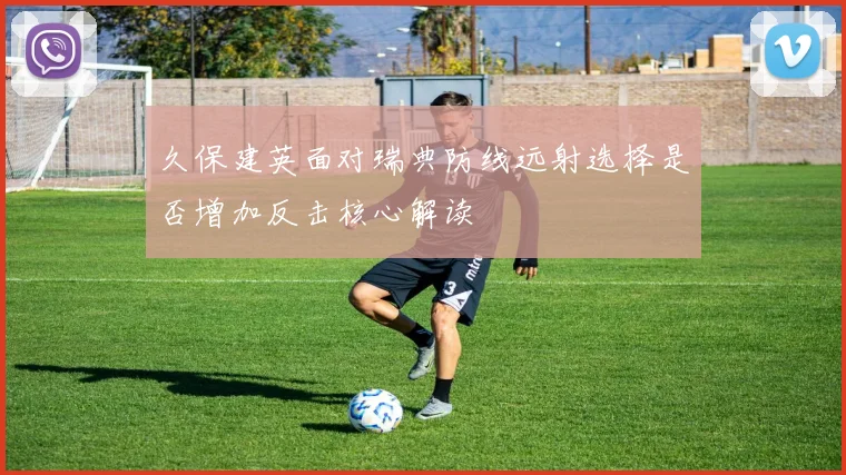 久保建英面对瑞典防线远射选择是否增加反击核心解读