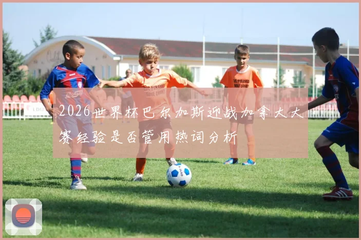 2026世界杯巴尔加斯迎战加拿大大赛经验是否管用热词分析